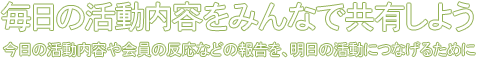 毎日の活動内容をみんなで共有しよう 今日の活動内容や会員の反応などの報告を、明日の活動につなげるために